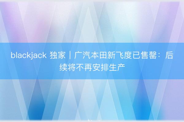 blackjack 独家｜广汽本田新飞度已售罄：后续将不再安排生产