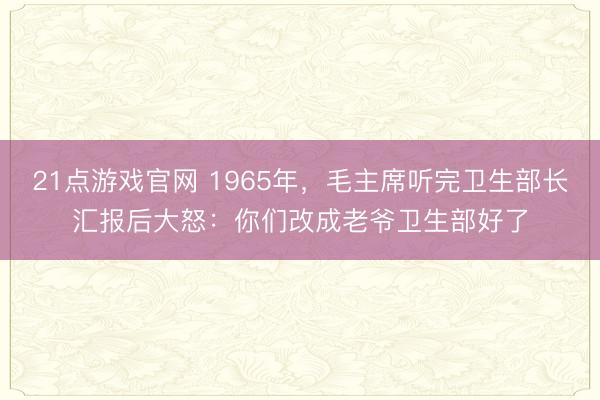 21点游戏官网 1965年,毛主席听完卫生部长汇报后大怒:你们改成老爷卫生部好了