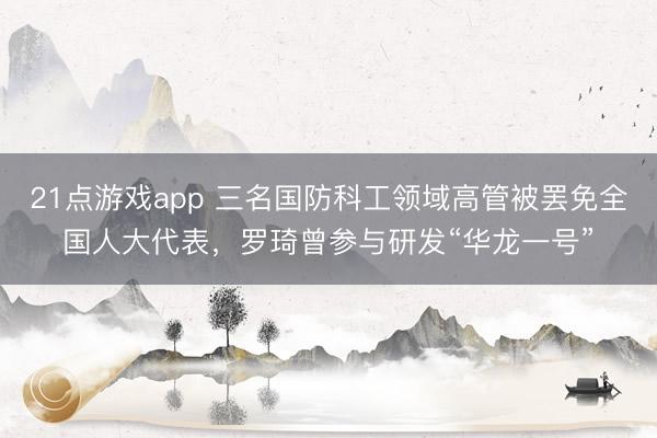 21点游戏app 三名国防科工领域高管被罢免全国人大代表，罗琦曾参与研发“华龙一号”