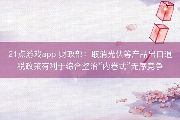21点游戏app 财政部：取消光伏等产品出口退税政策有利于综合整治“内卷式”无序竞争