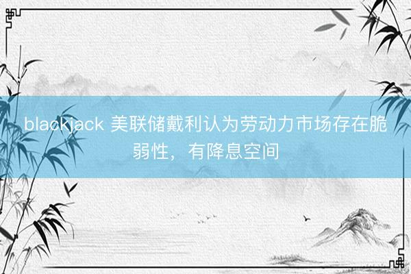blackjack 美联储戴利认为劳动力市场存在脆弱性，有降息空间