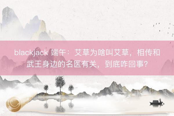 blackjack 端午：艾草为啥叫艾草，相传和武王身边的名医有关，到底咋回事？