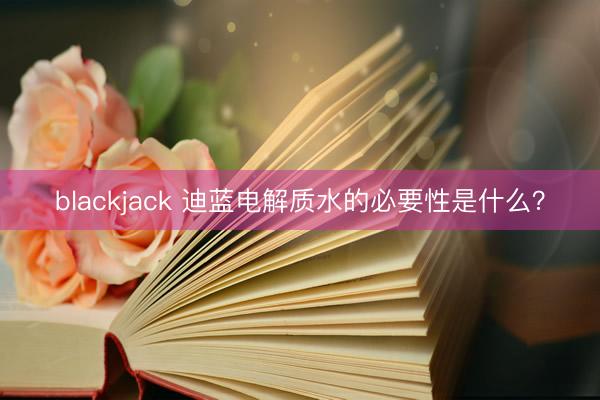 blackjack 迪蓝电解质水的必要性是什么？