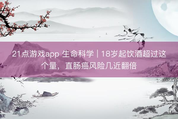 21点游戏app 生命科学 | 18岁起饮酒超过这个量，直肠癌风险几近翻倍