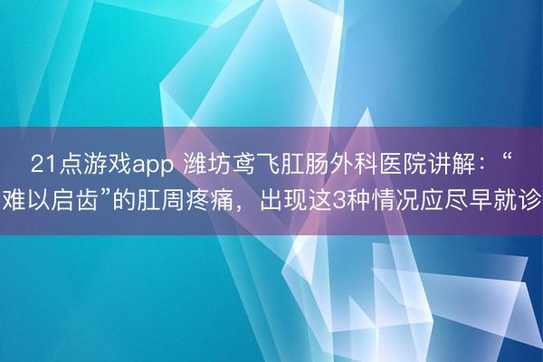 21点游戏app 潍坊鸢飞肛肠外科医院讲解：“难以启齿”的肛周疼痛，出现这3种情况应尽早就诊