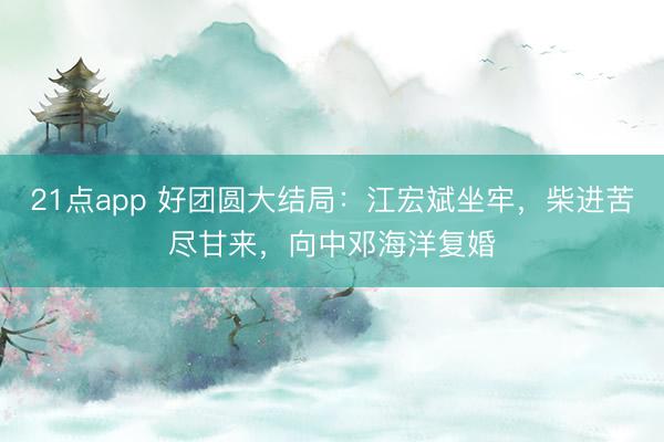 21点app 好团圆大结局：江宏斌坐牢，柴进苦尽甘来，向中邓海洋复婚