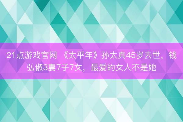 21点游戏官网 《太平年》孙太真45岁去世,钱弘俶3妻7子7女,最爱的女人不是她