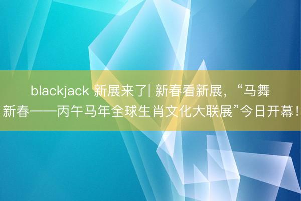 blackjack 新展来了| 新春看新展，“马舞新春——丙午马年全球生肖文化大联展”今日开幕！