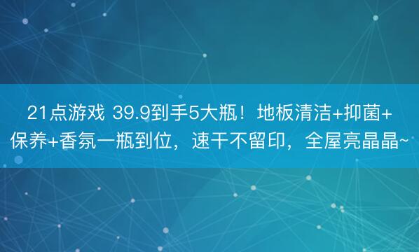 21点游戏 39.9到手5大瓶！地板清洁+抑菌+保养+香氛一瓶到位，速干不留印，全屋亮晶晶~