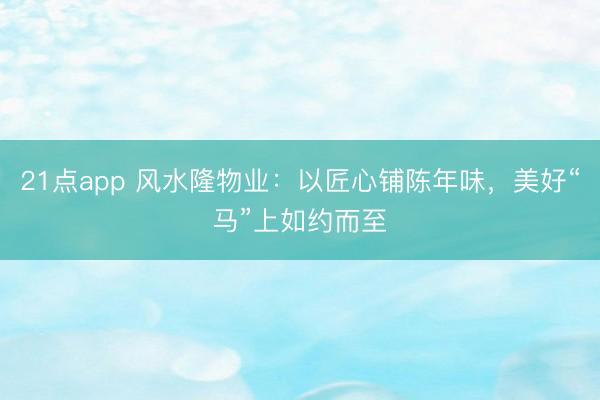 21点app 风水隆物业：以匠心铺陈年味，美好“马”上如约而至