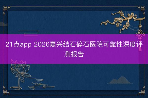 21点app 2026嘉兴结石碎石医院可靠性深度评测报告