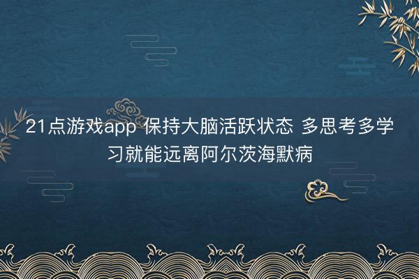 21点游戏app 保持大脑活跃状态 多思考多学习就能远离阿尔茨海默病