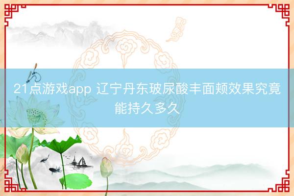 21点游戏app 辽宁丹东玻尿酸丰面颊效果究竟能持久多久