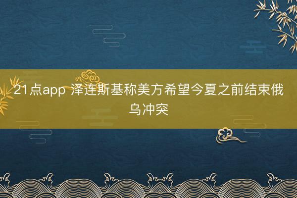 21点app 泽连斯基称美方希望今夏之前结束俄乌冲突