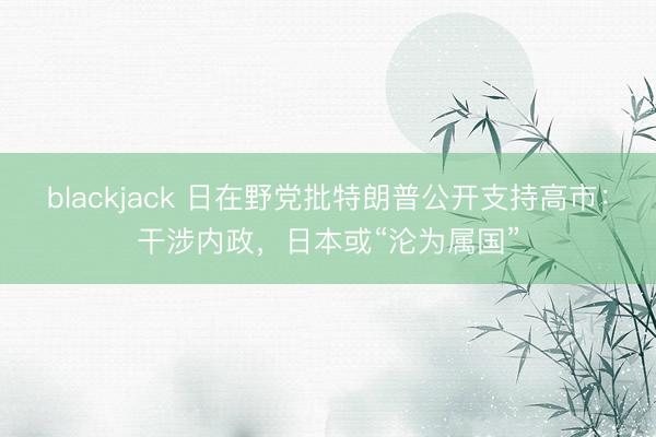 blackjack 日在野党批特朗普公开支持高市：干涉内政，日本或“沦为属国”