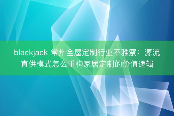 blackjack 常州全屋定制行业不雅察：源流直供模式怎么重构家居定制的价值逻辑