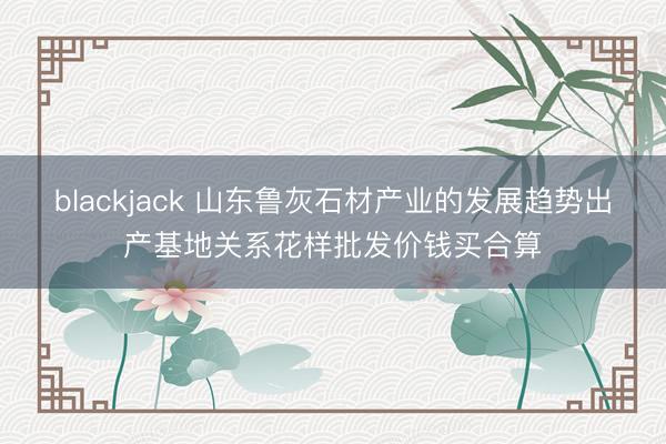 blackjack 山东鲁灰石材产业的发展趋势出产基地关系花样批发价钱买合算