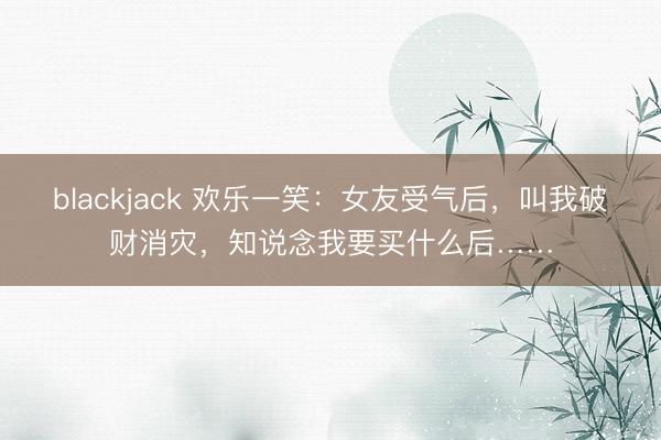 blackjack 欢乐一笑:女友受气后,叫我破财消灾,知说念我要买什么后……