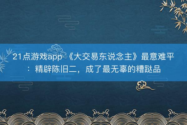 21点游戏app 《大交易东说念主》最意难平:精辟陈旧二,成了最无辜的糟跶品