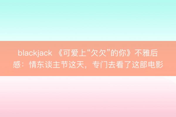 blackjack 《可爱上“欠欠”的你》不雅后感：情东谈主节这天，专门去看了这部电影