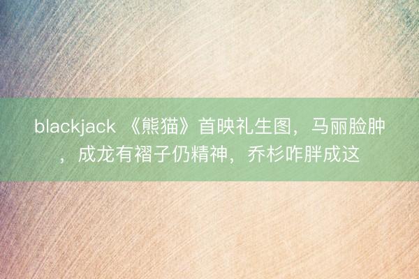 blackjack 《熊猫》首映礼生图，马丽脸肿，成龙有褶子仍精神，乔杉咋胖成这