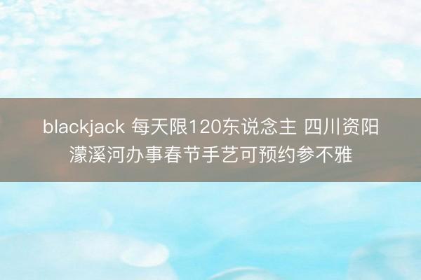 blackjack 每天限120东说念主 四川资阳濛溪河办事春节手艺可预约参不雅