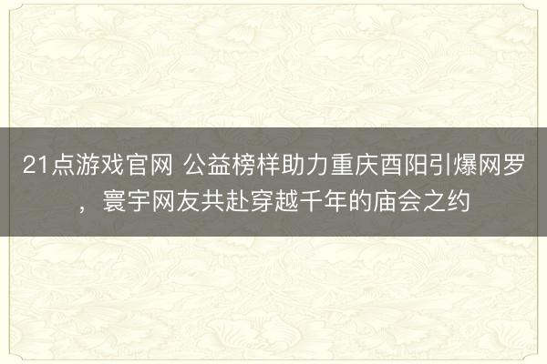 21点游戏官网 公益榜样助力重庆酉阳引爆网罗，寰宇网友共赴穿越千年的庙会之约