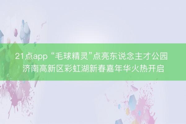 21点app “毛球精灵”点亮东说念主才公园 济南高新区彩虹湖新春嘉年华火热开启