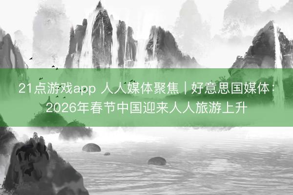 21点游戏app 人人媒体聚焦 | 好意思国媒体：2026年春节中国迎来人人旅游上升