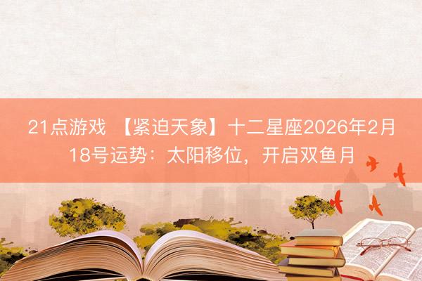21点游戏 【紧迫天象】十二星座2026年2月18号运势:太阳移位,开启双鱼月