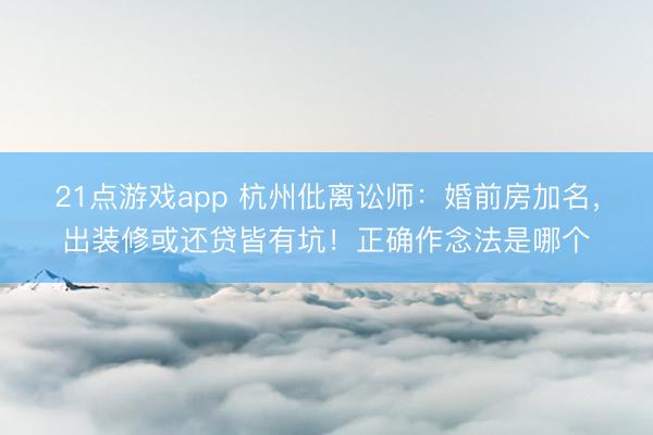 21点游戏app 杭州仳离讼师:婚前房加名,出装修或还贷皆有坑!正确作念法是哪个