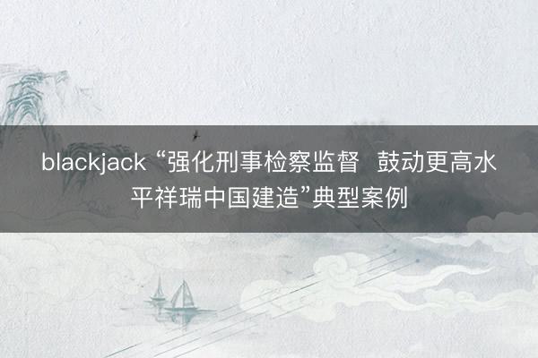 blackjack “强化刑事检察监督  鼓动更高水平祥瑞中国建造”典型案例
