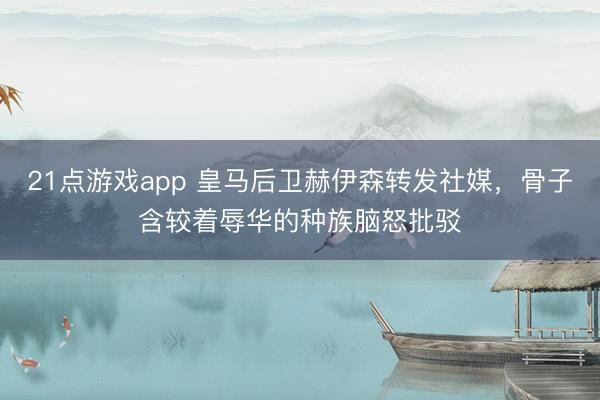 21点游戏app 皇马后卫赫伊森转发社媒，骨子含较着辱华的种族脑怒批驳