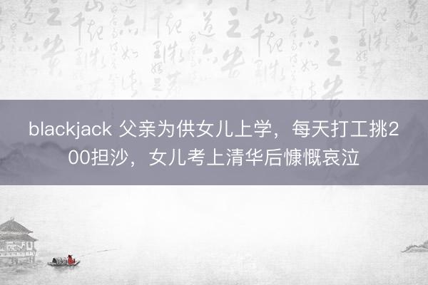 blackjack 父亲为供女儿上学,每天打工挑200担沙,女儿考上清华后慷慨哀泣