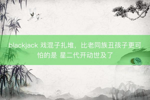 blackjack 戏混子扎堆，比老同族丑孩子更可怕的是 星二代开动世及了