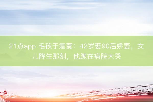 21点app 毛孩于震寰：42岁娶90后娇妻，女儿降生那刻，他跪在病院大哭