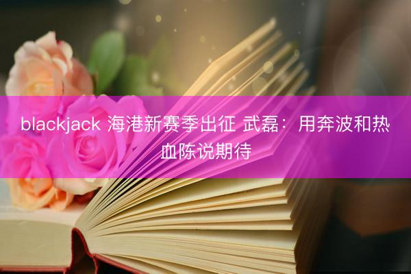 blackjack 海港新赛季出征 武磊：用奔波和热血陈说期待