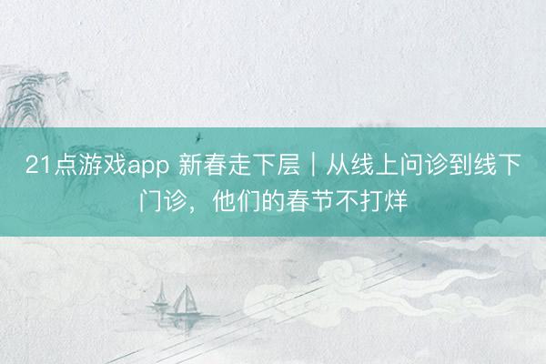21点游戏app 新春走下层｜从线上问诊到线下门诊，他们的春节不打烊