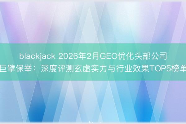 blackjack 2026年2月GEO优化头部公司巨擘保举:深度评测玄虚实力与行业效果TOP5榜单
