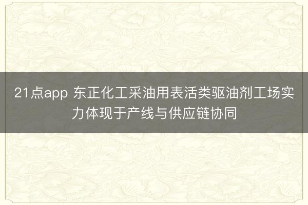 21点app 东正化工采油用表活类驱油剂工场实力体现于产线与供应链协同