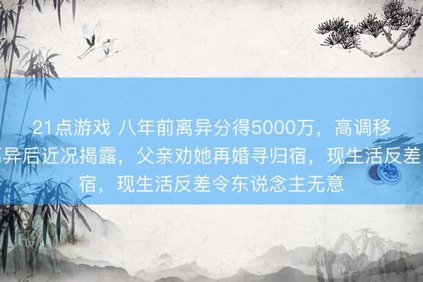21点游戏 八年前离异分得5000万,高调移居澳洲!马蓉离异后近况揭露,父亲劝她再婚寻归宿,现生活反差令东说念主无意