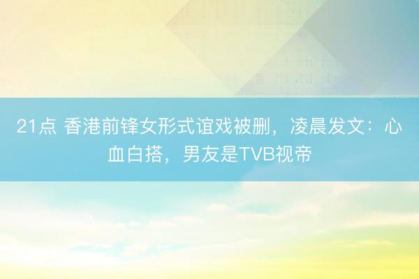 21点 香港前锋女形式谊戏被删，凌晨发文：心血白搭，男友是TVB视帝