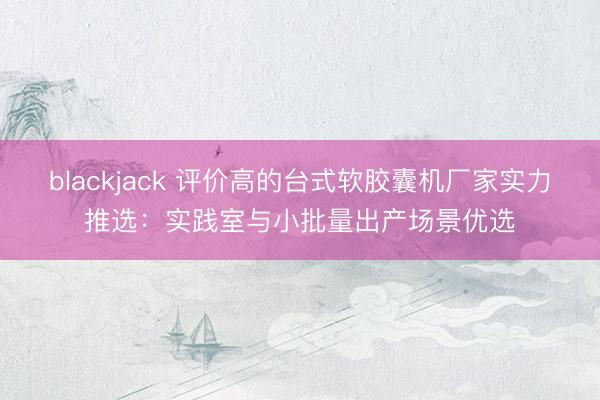 blackjack 评价高的台式软胶囊机厂家实力推选：实践室与小批量出产场景优选