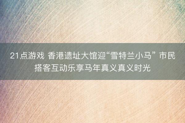 21点游戏 香港遗址大馆迎“雪特兰小马” 市民搭客互动乐享马年真义真义时光