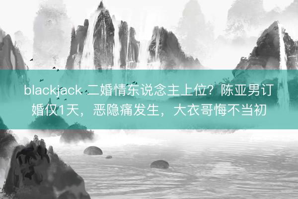 blackjack 二婚情东说念主上位？陈亚男订婚仅1天，恶隐痛发生，大衣哥悔不当初