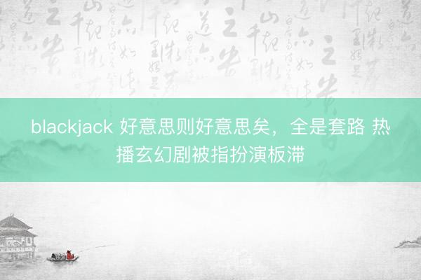 blackjack 好意思则好意思矣，全是套路 热播玄幻剧被指扮演板滞