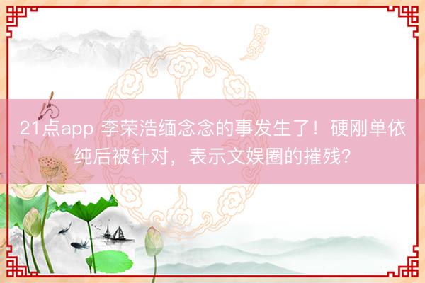 21点app 李荣浩缅念念的事发生了！硬刚单依纯后被针对，表示文娱圈的摧残？