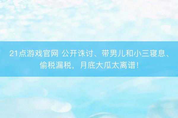 21点游戏官网 公开诛讨、带男儿和小三寝息、偷税漏税,月底大瓜太离谱!