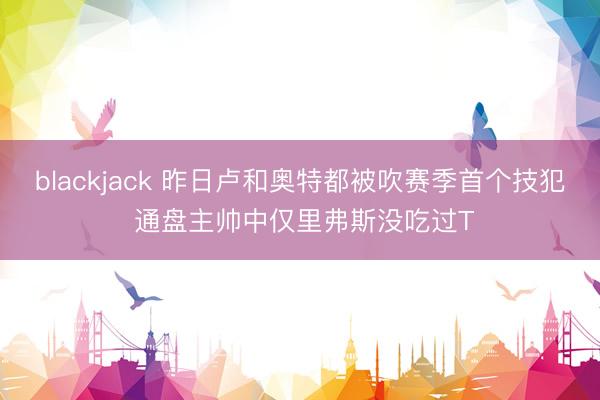 blackjack 昨日卢和奥特都被吹赛季首个技犯 通盘主帅中仅里弗斯没吃过T