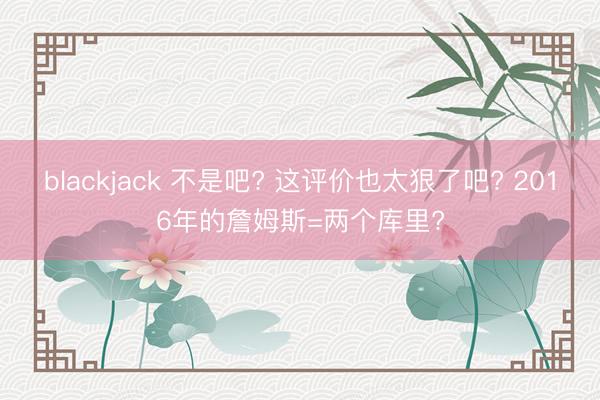 blackjack 不是吧? 这评价也太狠了吧? 2016年的詹姆斯=两个库里?